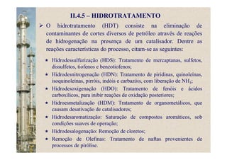 II.4.5 – HIDROTRATAMENTO
O hidrotratamento (HDT) consiste na eliminação de
contaminantes de cortes diversos de petróleo através de reações
de hidrogenação na presença de um catalisador. Dentre as
reações características do processo, citam-se as seguintes:
Hidrodessulfurização (HDS): Tratamento de mercaptanas, sulfetos,
dissulfetos, tiofenos e benzotiofenos;
Hidrodesnitrogenação (HDN): Tratamento de piridinas, quinoleínas,
isoquinoleínas, pirróis, indóis e carbazóis, com liberação de NH3;
Hidrodesoxigenação (HDO): Tratamento de fenóis e ácidos
carboxílicos, para inibir reações de oxidação posteriores;
Hidroesmetalização (HDM): Tratamento de organometálicos, que
causam desativação de catalisadores;
Hidrodesaromatização: Saturação de compostos aromáticos, sob
condições suaves de operação;
Hidrodesalogenação: Remoção de cloretos;
Remoção de Olefinas: Tratamento de naftas provenientes de
processos de pirólise.
 