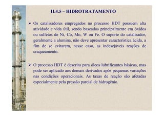 II.4.5 – HIDROTRATAMENTO
Os catalisadores empregados no processo HDT possuem alta
atividade e vida útil, sendo baseados principalmente em óxidos
ou sulfetos de Ni, Co, Mo, W ou Fe. O suporte do catalisador,
geralmente a alumina, não deve apresentar característica ácida, a
fim de se evitarem, nesse caso, as indesejáveis reações de
craqueamento.
O processo HDT é descrito para óleos lubrificantes básicos, mas
pode ser aplicado aos demais derivados após pequenas variações
nas condições operacionais. As taxas de reação são afetadas
especialmente pela pressão parcial de hidrogênio.
 