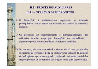 II.5 – PROCESSOS AUXILIARES
O hidrogênio é matéria-prima importante na indústria
petroquímica, sendo usado por exemplo na síntese de amônia e
metanol.
Os processos de hidrotratamento e hidrocraqueamento das
refinarias também empregam hidrogênio em abundância, e
algumas o produzem nas unidades de reforma catalítica.
No entanto, não sendo possível a síntese de H2 em quantidades
suficientes ao consumo, pode-se instalar uma unidade de geração
de hidrogênio, operando segundo reações de oxidação parcial das
frações pesadas ou de reforma das frações leves com vapor d’água.
II.5.1 – GERAÇÃO DE HIDROGÊNIO
 