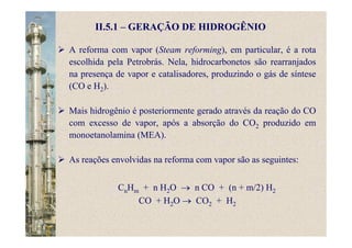 A reforma com vapor (Steam reforming), em particular, é a rota
escolhida pela Petrobrás. Nela, hidrocarbonetos são rearranjados
na presença de vapor e catalisadores, produzindo o gás de síntese
(CO e H2).
Mais hidrogênio é posteriormente gerado através da reação do CO
com excesso de vapor, após a absorção do CO2 produzido em
monoetanolamina (MEA).
As reações envolvidas na reforma com vapor são as seguintes:
CnHm + n H2O → n CO + (n + m/2) H2
CO + H2O → CO2 + H2
II.5.1 – GERAÇÃO DE HIDROGÊNIO
 