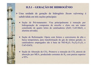 Uma unidade de geração de hidrogênio Steam reforming é
subdividida em três seções principais:
II.5.1 – GERAÇÃO DE HIDROGÊNIO
Seção de Pré-tratamento: Visa principalmente à remoção por
hidrogenação de compostos de enxofre e cloro em um reator
constituído de quatro leitos de catalisadores (ZnO; CoO-MoO3 e
alumina ativada);
Seção de Reformação: Opera com fornos e conversores de alta e
baixa temperatura, para transformação do gás de síntese gerado; os
catalisadores empregados são à base de NiO-K2O, Fe3O4-Cr2O3 e
CuO-ZnO);
Seção de Absorção de CO2: Promove a remoção do CO2 através de
absorção por MEA, produzindo correntes de H2 com pureza superior
a 95%.
 