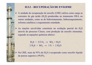 A unidade de recuperação de enxofre (URE) utiliza como carga as
correntes de gás ácido (H2S) produzidas no tratamento DEA ou
outras unidades, como as de hidrotratamento, hidrocraqueamento,
reforma catalítica e coqueamento retardado.
As reações envolvidas consistem na oxidação parcial do H2S
através do processo Clauss, com produção de enxofre elementar,
segundo as equações químicas abaixo:
H2S + 3/2 O2 → SO2 + H2O
2 H2S + SO2 → 3 S + 2 H2O
Na URE, mais de 93% do H2S é recuperado como enxofre líquido
de pureza superior a 99,8%.
II.5.2 – RECUPERAÇÃO DE ENXOFRE
 