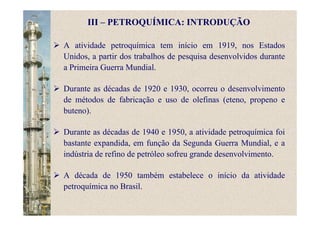 A atividade petroquímica tem início em 1919, nos Estados
Unidos, a partir dos trabalhos de pesquisa desenvolvidos durante
a Primeira Guerra Mundial.
Durante as décadas de 1920 e 1930, ocorreu o desenvolvimento
de métodos de fabricação e uso de olefinas (eteno, propeno e
buteno).
Durante as décadas de 1940 e 1950, a atividade petroquímica foi
bastante expandida, em função da Segunda Guerra Mundial, e a
indústria de refino de petróleo sofreu grande desenvolvimento.
A década de 1950 também estabelece o início da atividade
petroquímica no Brasil.
III – PETROQUÍMICA: INTRODUÇÃO
 