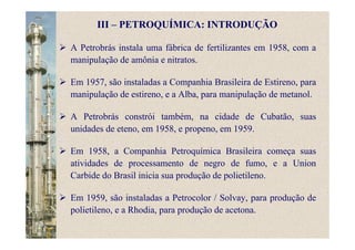 A Petrobrás instala uma fábrica de fertilizantes em 1958, com a
manipulação de amônia e nitratos.
Em 1957, são instaladas a Companhia Brasileira de Estireno, para
manipulação de estireno, e a Alba, para manipulação de metanol.
A Petrobrás constrói também, na cidade de Cubatão, suas
unidades de eteno, em 1958, e propeno, em 1959.
Em 1958, a Companhia Petroquímica Brasileira começa suas
atividades de processamento de negro de fumo, e a Union
Carbide do Brasil inicia sua produção de polietileno.
Em 1959, são instaladas a Petrocolor / Solvay, para produção de
polietileno, e a Rhodia, para produção de acetona.
III – PETROQUÍMICA: INTRODUÇÃO
 