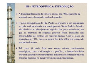 A Indústria Brasileira de Enxofre inicia, em 1960, sua linha de
atividades envolvendo derivados de enxofre.
O pólo petroquímico de São Paulo, o primeiro a ser implantado
no país, está localizado nos municípios de Santo André e Mauá e
não obedeceu ao planejamento logístico dos que o sucederam, em
que as empresas de segunda geração foram instaladas nas
proximidades de centrais de matérias-primas. Com o início da
operação em 1972, este é o menor dos três pólos em termos de
produção de eteno.
Tal como já havia feito com outros setores considerados
estratégicos, como a siderurgia e o petróleo, o Estado brasileiro
criou um conjunto de instrumentos indutores do fortalecimento da
presença nacional no desenvolvimento da petroquímica.
III – PETROQUÍMICA: INTRODUÇÃO
 