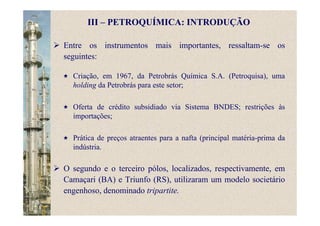 Entre os instrumentos mais importantes, ressaltam-se os
seguintes:
III – PETROQUÍMICA: INTRODUÇÃO
Criação, em 1967, da Petrobrás Química S.A. (Petroquisa), uma
holding da Petrobrás para este setor;
Oferta de crédito subsidiado via Sistema BNDES; restrições às
importações;
Prática de preços atraentes para a nafta (principal matéria-prima da
indústria.
O segundo e o terceiro pólos, localizados, respectivamente, em
Camaçari (BA) e Triunfo (RS), utilizaram um modelo societário
engenhoso, denominado tripartite.
 