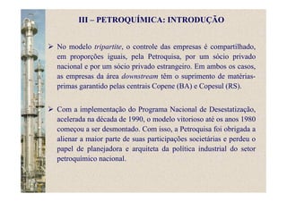 No modelo tripartite, o controle das empresas é compartilhado,
em proporções iguais, pela Petroquisa, por um sócio privado
nacional e por um sócio privado estrangeiro. Em ambos os casos,
as empresas da área downstream têm o suprimento de matérias-
primas garantido pelas centrais Copene (BA) e Copesul (RS).
Com a implementação do Programa Nacional de Desestatização,
acelerada na década de 1990, o modelo vitorioso até os anos 1980
começou a ser desmontado. Com isso, a Petroquisa foi obrigada a
alienar a maior parte de suas participações societárias e perdeu o
papel de planejadora e arquiteta da política industrial do setor
petroquímico nacional.
III – PETROQUÍMICA: INTRODUÇÃO
 