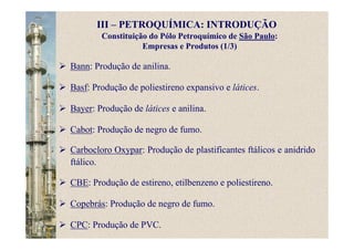 Constituição do Pólo Petroquímico de São Paulo:
Empresas e Produtos (1/3)
Bann: Produção de anilina.
Basf: Produção de poliestireno expansivo e látices.
Bayer: Produção de látices e anilina.
Cabot: Produção de negro de fumo.
Carbocloro Oxypar: Produção de plastificantes ftálicos e anidrido
ftálico.
CBE: Produção de estireno, etilbenzeno e poliestireno.
Copebrás: Produção de negro de fumo.
CPC: Produção de PVC.
III – PETROQUÍMICA: INTRODUÇÃO
 