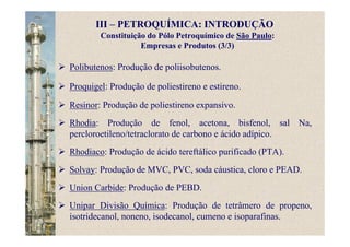 Constituição do Pólo Petroquímico de São Paulo:
Empresas e Produtos (3/3)
Polibutenos: Produção de poliisobutenos.
Proquigel: Produção de poliestireno e estireno.
Resinor: Produção de poliestireno expansivo.
Rhodia: Produção de fenol, acetona, bisfenol, sal Na,
percloroetileno/tetraclorato de carbono e ácido adípico.
Rhodiaco: Produção de ácido tereftálico purificado (PTA).
Solvay: Produção de MVC, PVC, soda cáustica, cloro e PEAD.
Union Carbide: Produção de PEBD.
Unipar Divisão Química: Produção de tetrâmero de propeno,
isotridecanol, noneno, isodecanol, cumeno e isoparafinas.
III – PETROQUÍMICA: INTRODUÇÃO
 