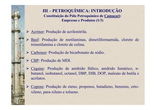 Constituição do Pólo Petroquímico de Camaçari:
Empresas e Produtos (1/3)
Acrinor: Produção de acrilonitrila.
Basf: Produção de metilaminas, dimetilformamida, cloreto de
trimetilamina e cloreto de colina.
Carbonor: Produção de bicarbonato de sódio.
CBP: Produção de MDI.
Ciquine: Produção de anidrido ftálico, anidrido fumárico, n-
butanol, isobutanol, octanol, DBP, DIB, DOP, maleato de butila e
acrilatos.
Copene: Produção de eteno, propenos, butadieno, benzeno, orto-
xileno, para-xileno e tolueno.
III – PETROQUÍMICA: INTRODUÇÃO
 