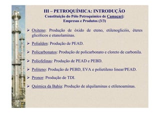 Constituição do Pólo Petroquímico de Camaçari:
Empresas e Produtos (3/3)
Oxiteno: Produção de óxido de eteno, etilenoglicóis, éteres
glicólicos e etanolaminas.
Polialden: Produção de PEAD.
Policarbonatos: Produção de policarbonato e cloreto de carbonila.
Poliofelinas: Produção de PEAD e PEBD.
Politeno: Produção de PEBD, EVA e polietileno linear/PEAD.
Pronor: Produção de TDI.
Química da Bahia: Produção de alquilaminas e etilenoaminas.
III – PETROQUÍMICA: INTRODUÇÃO
 