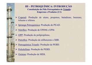Constituição do Pólo Petroquímico de Triunfo:
Empresas e Produtos (1/1)
Copesul: Produção de eteno, propenos, butadieno, benzeno,
tolueno e xilenos.
Ipiranga Petroquímica: Produção de PEAD.
Nitriflex: Produção de EPDM e EPM.
OPP: Produção de polipropileno.
Petroflex: Produção de etilbenzeno e SBR.
Petroquímica Triunfo: Produção de PEBD.
Poliolefinas: Produção de PEBD.
Oxiteno: Produção de MEK.
III – PETROQUÍMICA: INTRODUÇÃO
 