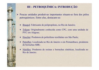 Poucas unidades produtivas importantes situam-se fora dos pólos
petroquímicos. Entre elas, destacam-se:
Braspol: Fabricante de polipropileno, no Rio de Janeiro;
Trikem: Originalmente conhecida como CPC, com uma unidade de
PVC em Alagoas;
Hoechst: Produtora de polietileno tereftalato em São Paulo;
Petroflex: Localizada no Rio de Janeiro e em Pernambuco, produtora
de borrachas SBR;
Nitriflex: Produtora de resinas e borrachas sintéticas, localizada no
Rio de Janeiro.
III – PETROQUÍMICA: INTRODUÇÃO
 