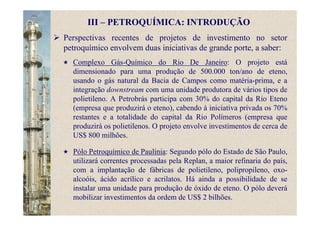 Perspectivas recentes de projetos de investimento no setor
petroquímico envolvem duas iniciativas de grande porte, a saber:
Complexo Gás-Químico do Rio De Janeiro: O projeto está
dimensionado para uma produção de 500.000 ton/ano de eteno,
usando o gás natural da Bacia de Campos como matéria-prima, e a
integração downstream com uma unidade produtora de vários tipos de
polietileno. A Petrobrás participa com 30% do capital da Rio Eteno
(empresa que produzirá o eteno), cabendo à iniciativa privada os 70%
restantes e a totalidade do capital da Rio Polímeros (empresa que
produzirá os polietilenos. O projeto envolve investimentos de cerca de
US$ 800 milhões.
Pólo Petroquímico de Paulínia: Segundo pólo do Estado de São Paulo,
utilizará correntes processadas pela Replan, a maior refinaria do país,
com a implantação de fábricas de polietileno, polipropileno, oxo-
alcoóis, ácido acrílico e acrilatos. Há ainda a possibilidade de se
instalar uma unidade para produção de óxido de eteno. O pólo deverá
mobilizar investimentos da ordem de US$ 2 bilhões.
III – PETROQUÍMICA: INTRODUÇÃO
 