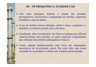 Três rotas principais definem o estudo dos produtos
petroquímicos, envolvendo a manipulação de olefinas, compostos
aromáticos e gás de síntese.
O uso de olefinas merece destaque, sendo o eteno, o propeno e o
butadieno as matérias-primas mais relevantes.
Geralmente, altos investimentos são feitos em plantas que utilizam
matérias-primas mais pesadas, as quais requerem craqueamento
para obtenção dos produtos petroquímicos básicos.
Assim, quando matérias-primas mais leves são empregadas,
necessita-se de investimento menor. Por outro lado, uma maior
variedade de co-produtos é obtida com a matéria-prima pesada.
III – PETROQUÍMICA: INTRODUÇÃO
 