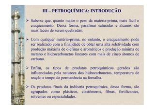 Sabe-se que, quanto maior o peso da matéria-prima, mais fácil o
craqueamento. Dessa forma, parafinas saturadas e alcanos são
mais fáceis de serem quebradas.
Com qualquer matéria-prima, no entanto, o craqueamento pode
ser realizado com a finalidade de obter uma alta seletividade com
produção máxima de olefinas e aromáticos e produção mínima de
metano e hidrocarbonetos lineares com mais de cinco átomos de
carbono.
Enfim, os tipos de produtos petroquímicos gerados são
influenciados pela natureza dos hidrocarbonetos, temperatura de
reação e tempo de permanência na fornalha.
Os produtos finais da indústria petroquímica, dessa forma, são
agrupados como plásticos, elastômeros, fibras, fertilizantes,
solventes ou especialidades.
III – PETROQUÍMICA: INTRODUÇÃO
 