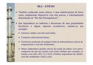 III.1 – ETENO
Também conhecido como etileno, é uma matéria-prima de baixo
custo, amplamente disponível com alta pureza, e informalmente
denominado de “Rei dos Petroquímicos”.
Sua importância na indústria é decorrente de suas propriedades
favoráveis e alguns aspectos econômicos, citando-se, por
exemplo:
Estrutura simples com alta reatividade;
Composto relativamente barato;
Facilmente produzido de qualquer fonte de hidrocarboneto através de
craqueamento e com alto rendimento;
Menos subprodutos gerados através da reação do etileno com outros
compostos do que nas reações com outras olefinas (por exemplo, as
reações com cloro, HCl, O2 e H2O). Produtos importantes são obtidos
com alto rendimento e baixo custo.
 