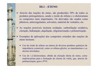 III.1 – ETENO
Através das reações do eteno, são produzidos 30% de todos os
produtos petroquímicos, sendo o óxido de etileno e o dicloroetano
os compostos mais importantes. Os derivados são usados como
plásticos, anticongelantes, solventes, material de vestuário, etc.
As reações possíveis incluem oxidação, carbonilação oxidativa,
cloração, hidratação, alquilação, oligomerização e polimerização.
Exemplos de aplicações dos compostos oriundos das reações do
eteno incluem:
Uso de óxido de etileno na síntese de diversos produtos químicos de
importância comercial, como os etileno-glicóis, as etanolaminas e os
alcoóis etoxilados;
Uso de 1,2-dicloroetano, obtido da cloração direta do eteno, como
matéria-prima para a formação do cloreto de vinila, que, através de
polimerização, gera o PVC.
 