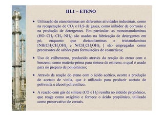 III.1 – ETENO
Utilização de etanolaminas em diferentes atividades industriais, como
na recuperação de CO2 e H2S de gases, como inibidor de corrosão e
na produção de detergentes. Em particular, as monoetanolaminas
(HO–CH2–CH2–NH2) são usados na fabricação de detergentes em
pó, enquanto que dietanolaminas e trietanolaminas
[NH(CH2CH2OH)2 e N(CH2CH2OH)3 ] são empregadas como
precursores de sabões para formulações de cosméticos;
Uso de etilbenzeno, produzido através da reação do eteno com o
benzeno, como matéria-prima para síntese de estireno, o qual é usado
para no preparo de poliestireno;
Através da reação do eteno com o ácido acético, ocorre a produção
de acetato de vinila, que é utilizado para produzir acetato de
polivinila e álcool polivinílico;
A reação com gás de síntese (CO e H2) resulta no aldeído propiônico,
que reage como oxigênio e fornece o ácido propiônico, utilizado
como preservativo de cereais.
 