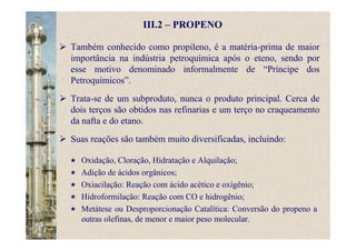 III.2 – PROPENO
Também conhecido como propileno, é a matéria-prima de maior
importância na indústria petroquímica após o eteno, sendo por
esse motivo denominado informalmente de “Príncipe dos
Petroquímicos”.
Trata-se de um subproduto, nunca o produto principal. Cerca de
dois terços são obtidos nas refinarias e um terço no craqueamento
da nafta e do etano.
Suas reações são também muito diversificadas, incluindo:
Oxidação, Cloração, Hidratação e Alquilação;
Adição de ácidos orgânicos;
Oxiacilação: Reação com ácido acético e oxigênio;
Hidroformilação: Reação com CO e hidrogênio;
Metátese ou Desproporcionação Catalítica: Conversão do propeno a
outras olefinas, de menor e maior peso molecular.
 