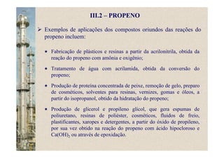 III.2 – PROPENO
Exemplos de aplicações dos compostos oriundos das reações do
propeno incluem:
Fabricação de plásticos e resinas a partir da acrilonitrila, obtida da
reação do propeno com amônia e oxigênio;
Tratamento de água com acrilamida, obtida da conversão do
propeno;
Produção de proteína concentrada de peixe, remoção de gelo, preparo
de cosméticos, solventes para resinas, vernizes, gomas e óleos, a
partir do isopropanol, obtido da hidratação do propeno;
Produção de glicerol e propileno glicol, que gera espumas de
poliuretano, resinas de poliéster, cosméticos, fluidos de freio,
plastificantes, xaropes e detergentes, a partir do óxido de propileno,
por sua vez obtido na reação do propeno com ácido hipocloroso e
Ca(OH)2 ou através de epoxidação.
 