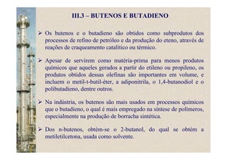 III.3 – BUTENOS E BUTADIENO
Os butenos e o butadieno são obtidos como subprodutos dos
processos de refino de petróleo e da produção do eteno, através de
reações de craqueamento catalítico ou térmico.
Apesar de servirem como matéria-prima para menos produtos
químicos que aqueles gerados a partir do etileno ou propileno, os
produtos obtidos dessas olefinas são importantes em volume, e
incluem o metil-t-butil-éter, a adiponitrila, o 1,4-butanodiol e o
polibutadieno, dentre outros.
Na indústria, os butenos são mais usados em processos químicos
que o butadieno, o qual é mais empregado na síntese de polímeros,
especialmente na produção de borracha sintética.
Dos n-butenos, obtém-se o 2-butanol, do qual se obtém a
metiletilcetona, usada como solvente.
 