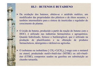 III.3 – BUTENOS E BUTADIENO
Da oxidação dos butenos, obtém-se o anidrido maléico, um
modificador das propriedades dos plásticos e de óleos secantes, e
também intermediário para a síntese de inseticidas e regulador do
crescimento de plantas.
O óxido de buteno, produzido a partir da reação do buteno com o
HOCl, é utilizado nas indústrias farmacêutica e agroquímica.
Quando hidrolisado, fornece o butilenoglicol, que é utilizado na
produção de plastificantes e na obtenção de produtos
farmacêuticos, detergentes e defensivos agrícolas.
O isobuteno ou isobutileno [ CH2=C(CH3)2 ] reage com o metanol
ou etanol, produzindo metil-t-butil-éter (MTBE) ou etil-t-butil-
éter (ETBE), compostos usados na gasolina em substituição ao
chumbo tetraetila.
 