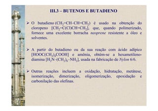 III.3 – BUTENOS E BUTADIENO
O butadieno (CH2=CH–CH=CH2) é usado na obtenção do
cloropeno [CH2=C(Cl)CH=CH2], que, quando polimerizado,
fornece uma excelente borracha neoprene resistente a óleo e
solventes.
A partir do butadieno ou da sua reação com ácido adípico
[HOOC(CH2)4COOH] e amônia, obtém-se a hexametileno-
diamina [H2N–(CH2)6–NH2], usada na fabricação de Nylon 6/6.
Outras reações incluem a oxidação, hidratação, metátese,
isomerização, dimerização, oligomerização, epoxidação e
carbonilação das olefinas.
 