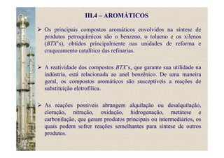 III.4 – AROMÁTICOS
Os principais compostos aromáticos envolvidos na síntese de
produtos petroquímicos são o benzeno, o tolueno e os xilenos
(BTX’s), obtidos principalmente nas unidades de reforma e
craqueamento catalítico das refinarias.
A reatividade dos compostos BTX’s, que garante sua utilidade na
indústria, está relacionada ao anel benzênico. De uma maneira
geral, os compostos aromáticos são susceptíveis a reações de
substituição eletrofílica.
As reações possíveis abrangem alquilação ou desalquilação,
cloração, nitração, oxidação, hidrogenação, metátese e
carbonilação, que geram produtos principais ou intermediários, os
quais podem sofrer reações semelhantes para síntese de outros
produtos.
 