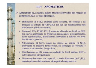 III.4 – AROMÁTICOS
Apresentam-se, a seguir, alguns produtos derivados das reações ds
compostos BTX’s e suas aplicações.
Etilbenzeno (φ–C2H5), utilizado como solvente, em corantes e na
produção de estireno (φ–CH=CH2), por sua vez matéria-prima para
elastômeros, plásticos e resinas;
Cumeno [ CH3–CH(φ)–CH3 ], usado na obtenção do fenol (φ–OH),
por sua vez empregado no preparo de resinas epóxi e policarbonatos,
ácido acetilsalicílico, plastificantes, herbicidas e aditivos de óleos
lubrificante e gasolina;
Nitrobenzeno (φ–NO2), usado na síntese de anilina (φ–NH2),
empregada na indústria farmacêutica, na fabricação de borracha e
corantes e em materiais fotográficos;
Clorobenzeno (φ–Cl), usado na produção de fenol, anilina, DDT e
outros produtos agroquímicos;
Linear-alquibenzenos, em especial, o dodecilbenzeno (φ–C12H25),
matéria-prima na fabricação de detergentes biodegradáveis;
 