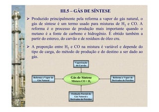 III.5 – GÁS DE SÍNTESE
Produzido principalmente pela reforma a vapor do gás natural, o
gás de síntese é um termo usado para misturas de H2 e CO. A
reforma é o processo de produção mais importante quando o
metano é a fonte de carbono e hidrogênio. É obtido também a
partir do esterco, do carvão e de resíduos de óleo cru.
A proporção entre H2 e CO na mistura é variável e depende do
tipo de carga, do método de produção e do destino a ser dado ao
gás.
Gás de Síntese
Mistura CO + H2
Vaporização
do Carvão
Reforma a Vapor de
Derivados do Petróleo
Reforma a Vapor de
Gás Natural
Oxidação Parcial do
Gás Natural e
Derivados do Petróleo
 