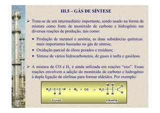 III.5 – GÁS DE SÍNTESE
Trata-se de um intermediário importante, sendo usado na forma de
mistura como fonte de monóxido de carbono e hidrogênio em
diversas reações de produção, tais como:
A mistura de CO e H2 é ainda utilizada em reações “oxo”. Essas
reações envolvem a adição do monóxido de carbono e hidrogênio
à dupla ligação de olefinas para formar aldeídos. Por exemplo:
Produção de metanol e amônia, as duas substâncias químicas
mais importantes baseadas no gás de síntese;
Oxidação parcial de óleos pesados e resíduos;
Síntese de vários hidrocarbonetos, de gases à nafta e gasóleos.
 