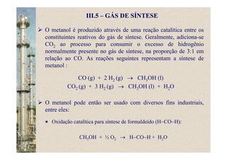 III.5 – GÁS DE SÍNTESE
O metanol é produzido através de uma reação catalítica entre os
constituintes reativos do gás de síntese. Geralmente, adiciona-se
CO2 ao processo para consumir o excesso de hidrogênio
normalmente presente no gás de síntese, na proporção de 3:1 em
relação ao CO. As reações seguintes representam a síntese de
metanol :
CO (g) + 2 H2 (g) → CH3OH (l)
CO2 (g) + 3 H2 (g) → CH3OH (l) + H2O
O metanol pode então ser usado com diversos fins industriais,
entre eles:
Oxidação catalítica para síntese de formaldeído (H−CO−H):
CH3OH + ½ O2 → H−CO−H + H2O
 