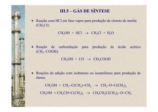III.5 – GÁS DE SÍNTESE
Reação com HCl em fase vapor para produção de cloreto de metila
(CH3Cl):
CH3OH + HCl → CH3Cl + H2O
Reação de carbonilação para produção de ácido acético
(CH3−COOH):
CH3OH + CO → CH3COOH
Reações de adição com isobuteno ou isoamilenos para produção de
éteres:
CH3OH + CH3−C(CH3)=CH2 → CH3−O−C(CH3)3
CH3OH + CH3CH=C(CH3)2 → CH3CH2C(CH3)2−O−CH3
 