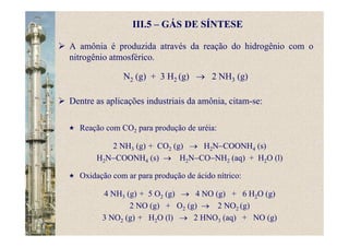 III.5 – GÁS DE SÍNTESE
A amônia é produzida através da reação do hidrogênio com o
nitrogênio atmosférico.
N2 (g) + 3 H2 (g) → 2 NH3 (g)
Dentre as aplicações industriais da amônia, citam-se:
Reação com CO2 para produção de uréia:
2 NH3 (g) + CO2 (g) → H2N−COONH4 (s)
H2N−COONH4 (s) → H2N−CO−NH2 (aq) + H2O (l)
Oxidação com ar para produção de ácido nítrico:
4 NH3 (g) + 5 O2 (g) → 4 NO (g) + 6 H2O (g)
2 NO (g) + O2 (g) → 2 NO2 (g)
3 NO2 (g) + H2O (l) → 2 HNO3 (aq) + NO (g)
 