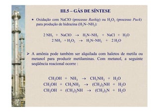 III.5 – GÁS DE SÍNTESE
A amônia pode também ser alquilada com haletos de metila ou
metanol para produzir metilaminas. Com metanol, a seguinte
seqüência reacional ocorre :
CH3OH + NH3 → CH3NH2 + H2O
CH3OH + CH3NH2 → (CH3)2NH + H2O
CH3OH + (CH3)2NH → (CH3)3N + H2O
Oxidação com NaClO (processo Rashig) ou H2O2 (processo Puck)
para produção de hidrazina (H2N−NH2):
2 NH3 + NaClO → H2N−NH2 + NaCl + H2O
2 NH3 + H2O2 → H2N−NH2 + 2 H2O
 