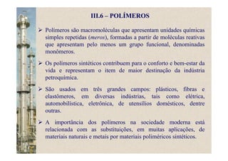 III.6 – POLÍMEROS
Polímeros são macromoléculas que apresentam unidades químicas
simples repetidas (meros), formadas a partir de moléculas reativas
que apresentam pelo menos um grupo funcional, denominadas
monômeros.
Os polímeros sintéticos contribuem para o conforto e bem-estar da
vida e representam o item de maior destinação da indústria
petroquímica.
São usados em três grandes campos: plásticos, fibras e
elastômeros, em diversas indústrias, tais como elétrica,
automobilística, eletrônica, de utensílios domésticos, dentre
outras.
A importância dos polímeros na sociedade moderna está
relacionada com as substituições, em muitas aplicações, de
materiais naturais e metais por materiais poliméricos sintéticos.
 