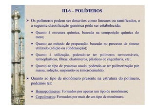 III.6 – POLÍMEROS
Os polímeros podem ser descritos como lineares ou ramificados, e
a seguinte classificação genérica pode ser estabelecida:
Quanto à estrutura química, baseada na composição química do
mero;
Quanto ao método de preparação, baseado no processo de síntese
utilizado (adição ou condensação);
Quanto à utilização, podendo-se ter polímeros termoestáveis,
termoplásticos, fibras, elastômeros, plásticos de engenharia, etc.;
Quanto ao tipo de processo usado, podendo-se ter polimerização por
massa, solução, suspensão ou (micro)emulsão.
Quanto ao tipo de monômero presente na estrutura do polímero,
podemos ter:
Homopolímeros: Formados por apenas um tipo de monômero;
Copolímeros: Formados por mais de um tipo de monômero.
 