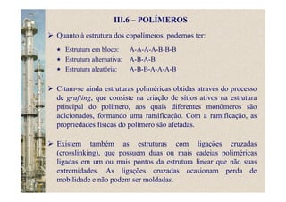 III.6 – POLÍMEROS
Quanto à estrutura dos copolímeros, podemos ter:
Estrutura em bloco: A-A-A-A-B-B-B
Estrutura alternativa: A-B-A-B
Estrutura aleatória: A-B-B-A-A-A-B
Citam-se ainda estruturas poliméricas obtidas através do processo
de grafting, que consiste na criação de sítios ativos na estrutura
principal do polímero, aos quais diferentes monômeros são
adicionados, formando uma ramificação. Com a ramificação, as
propriedades físicas do polímero são afetadas.
Existem também as estruturas com ligações cruzadas
(crosslinking), que possuem duas ou mais cadeias poliméricas
ligadas em um ou mais pontos da estrutura linear que não suas
extremidades. As ligações cruzadas ocasionam perda de
mobilidade e não podem ser moldadas.
 