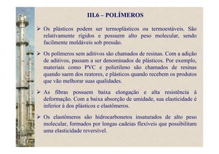 III.6 – POLÍMEROS
Os plásticos podem ser termoplásticos ou termoestáveis. São
relativamente rígidos e possuem alto peso molecular, sendo
facilmente moldáveis sob pressão.
Os polímeros sem aditivos são chamados de resinas. Com a adição
de aditivos, passam a ser denominados de plásticos. Por exemplo,
materiais como PVC e polietileno são chamados de resinas
quando saem dos reatores, e plásticos quando recebem os produtos
que vão melhorar suas qualidades.
As fibras possuem baixa elongação e alta resistência à
deformação. Com a baixa absorção de umidade, sua elasticidade é
inferior à dos plásticos e elastômeros.
Os elastômeros são hidrocarbonetos insaturados de alto peso
molecular, formados por longas cadeias flexíveis que possibilitam
uma elasticidade reversível.
 