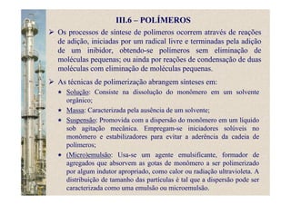 III.6 – POLÍMEROS
Os processos de síntese de polímeros ocorrem através de reações
de adição, iniciadas por um radical livre e terminadas pela adição
de um inibidor, obtendo-se polímeros sem eliminação de
moléculas pequenas; ou ainda por reações de condensação de duas
moléculas com eliminação de moléculas pequenas.
As técnicas de polimerização abrangem sínteses em:
Solução: Consiste na dissolução do monômero em um solvente
orgânico;
Massa: Caracterizada pela ausência de um solvente;
Suspensão: Promovida com a dispersão do monômero em um líquido
sob agitação mecânica. Empregam-se iniciadores solúveis no
monômero e estabilizadores para evitar a aderência da cadeia de
polímeros;
(Micro)emulsão: Usa-se um agente emulsificante, formador de
agregados que absorvem as gotas de monômero a ser polimerizado
por algum indutor apropriado, como calor ou radiação ultravioleta. A
distribuição de tamanho das partículas é tal que a dispersão pode ser
caracterizada como uma emulsão ou microemulsão.
 