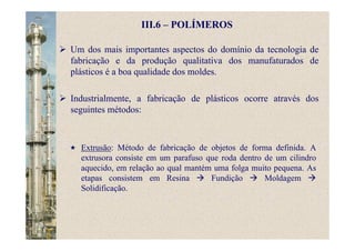 III.6 – POLÍMEROS
Um dos mais importantes aspectos do domínio da tecnologia de
fabricação e da produção qualitativa dos manufaturados de
plásticos é a boa qualidade dos moldes.
Industrialmente, a fabricação de plásticos ocorre através dos
seguintes métodos:
Extrusão: Método de fabricação de objetos de forma definida. A
extrusora consiste em um parafuso que roda dentro de um cilindro
aquecido, em relação ao qual mantém uma folga muito pequena. As
etapas consistem em Resina Fundição Moldagem
Solidificação.
 