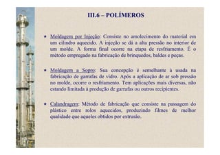 III.6 – POLÍMEROS
Moldagem por Injeção: Consiste no amolecimento do material em
um cilindro aquecido. A injeção se dá a alta pressão no interior de
um molde. A forma final ocorre na etapa de resfriamento. É o
método empregado na fabricação de brinquedos, baldes e peças.
Moldagem a Sopro: Sua concepção é semelhante à usada na
fabricação de garrafas de vidro. Após a aplicação de ar sob pressão
no molde, ocorre o resfriamento. Tem aplicações mais diversas, não
estando limitada à produção de garrafas ou outros recipientes.
Calandragem: Método de fabricação que consiste na passagem do
plástico entre rolos aquecidos, produzindo filmes de melhor
qualidade que aqueles obtidos por extrusão.
 