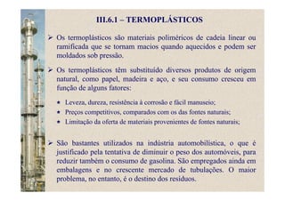 III.6.1 – TERMOPLÁSTICOS
Os termoplásticos são materiais poliméricos de cadeia linear ou
ramificada que se tornam macios quando aquecidos e podem ser
moldados sob pressão.
Os termoplásticos têm substituído diversos produtos de origem
natural, como papel, madeira e aço, e seu consumo cresceu em
função de alguns fatores:
Leveza, dureza, resistência à corrosão e fácil manuseio;
Preços competitivos, comparados com os das fontes naturais;
Limitação da oferta de materiais provenientes de fontes naturais;
São bastantes utilizados na indústria automobilística, o que é
justificado pela tentativa de diminuir o peso dos automóveis, para
reduzir também o consumo de gasolina. São empregados ainda em
embalagens e no crescente mercado de tubulações. O maior
problema, no entanto, é o destino dos resíduos.
 