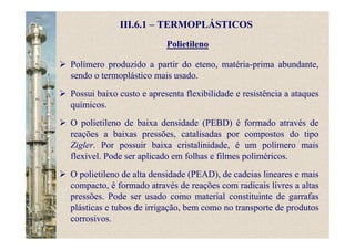 Polietileno
III.6.1 – TERMOPLÁSTICOS
Polímero produzido a partir do eteno, matéria-prima abundante,
sendo o termoplástico mais usado.
Possui baixo custo e apresenta flexibilidade e resistência a ataques
químicos.
O polietileno de baixa densidade (PEBD) é formado através de
reações a baixas pressões, catalisadas por compostos do tipo
Zigler. Por possuir baixa cristalinidade, é um polímero mais
flexível. Pode ser aplicado em folhas e filmes poliméricos.
O polietileno de alta densidade (PEAD), de cadeias lineares e mais
compacto, é formado através de reações com radicais livres a altas
pressões. Pode ser usado como material constituinte de garrafas
plásticas e tubos de irrigação, bem como no transporte de produtos
corrosivos.
 