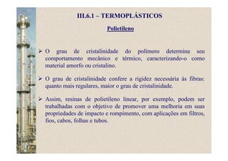 Polietileno
III.6.1 – TERMOPLÁSTICOS
O grau de cristalinidade do polímero determina seu
comportamento mecânico e térmico, caracterizando-o como
material amorfo ou cristalino.
O grau de cristalinidade confere a rigidez necessária às fibras:
quanto mais regulares, maior o grau de cristalinidade.
Assim, resinas de polietileno linear, por exemplo, podem ser
trabalhadas com o objetivo de promover uma melhoria em suas
propriedades de impacto e rompimento, com aplicações em filtros,
fios, cabos, folhas e tubos.
 