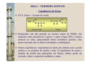 Copolímeros do Eteno
III.6.1 – TERMOPLÁSTICOS
EVA: Eteno + Acetato de vinila.
Produzidos sob alta pressão no mesmo reator de PEBD, são
materiais mais permeáveis a gases e vapor d’água (PE) e menos
estáveis ao calor, apresentando baixa resistência química. Seu
maior mercado são os filmes extrudados e embalagens.
Outros copolímeros importantes do eteno são obtidos com o ácido
acrílico e os acrilatos de metila e etila. O copolímero de eteno e
acrilato de metila tem aplicações em filmes, folhas, perfis de
extrusão, tubos e materiais moldados a sopro.
 