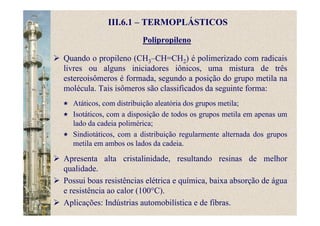 Polipropileno
III.6.1 – TERMOPLÁSTICOS
Atáticos, com distribuição aleatória dos grupos metila;
Isotáticos, com a disposição de todos os grupos metila em apenas um
lado da cadeia polimérica;
Sindiotáticos, com a distribuição regularmente alternada dos grupos
metila em ambos os lados da cadeia.
Quando o propileno (CH3–CH=CH2) é polimerizado com radicais
livres ou alguns iniciadores iônicos, uma mistura de três
estereoisômeros é formada, segundo a posição do grupo metila na
molécula. Tais isômeros são classificados da seguinte forma:
Apresenta alta cristalinidade, resultando resinas de melhor
qualidade.
Possui boas resistências elétrica e química, baixa absorção de água
e resistência ao calor (100°C).
Aplicações: Indústrias automobilística e de fibras.
 