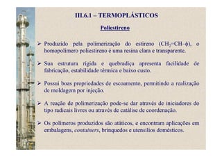 Poliestireno
III.6.1 – TERMOPLÁSTICOS
Produzido pela polimerização do estireno (CH2=CH–φ), o
homopolímero poliestireno é uma resina clara e transparente.
Sua estrutura rígida e quebradiça apresenta facilidade de
fabricação, estabilidade térmica e baixo custo.
Possui boas propriedades de escoamento, permitindo a realização
de moldagem por injeção.
A reação de polimerização pode-se dar através de iniciadores do
tipo radicais livres ou através de catálise de coordenação.
Os polímeros produzidos são atáticos, e encontram aplicações em
embalagens, containers, brinquedos e utensílios domésticos.
 