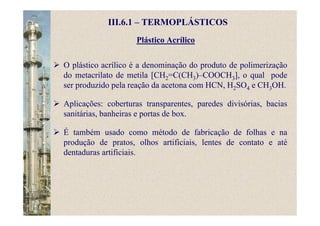 Plástico Acrílico
III.6.1 – TERMOPLÁSTICOS
O plástico acrílico é a denominação do produto de polimerização
do metacrilato de metila [CH2=C(CH3)–COOCH3], o qual pode
ser produzido pela reação da acetona com HCN, H2SO4 e CH3OH.
Aplicações: coberturas transparentes, paredes divisórias, bacias
sanitárias, banheiras e portas de box.
É também usado como método de fabricação de folhas e na
produção de pratos, olhos artificiais, lentes de contato e até
dentaduras artificiais.
 